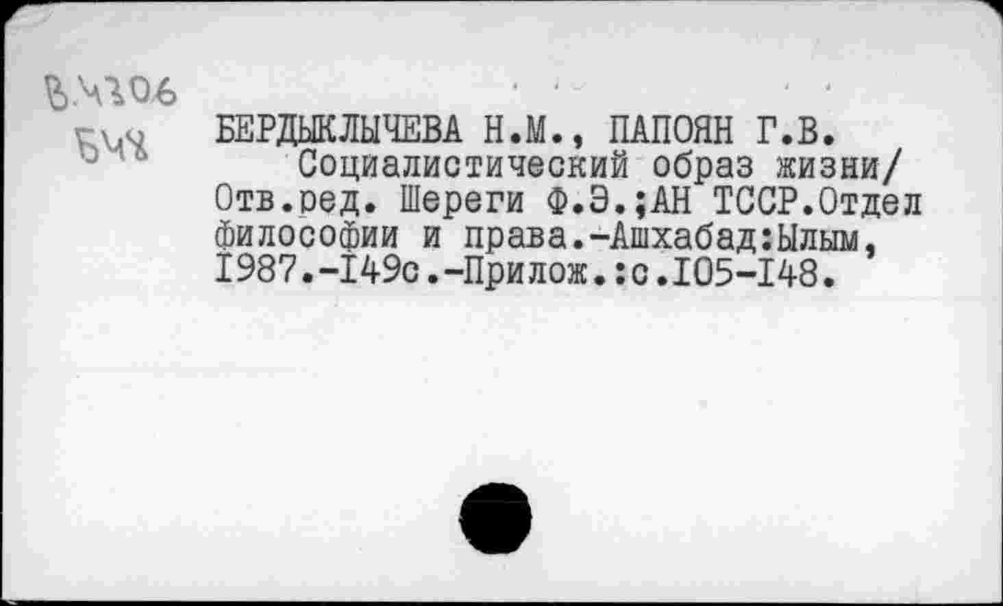 ﻿Ъ.ччоь
БЕРДЫКЛЫЧЕВА Н.М., ПАПОЯН Г.В.
Социалистический образ жизни/ Отв.оед. Шереги Ф.Э.;АН ТССР.Отдел философии и права.-Ашхабад:Ылым, 1987.-149с.-При лож.:с.105-148.